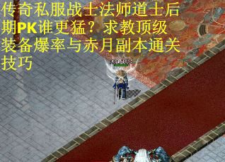 传奇私服战士法师道士后期PK谁更猛？求教顶级装备爆率与赤月副本通关技巧