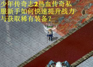 少年传奇志2热血传奇私服新手如何快速提升战力与获取稀有装备？
