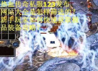 热血传奇私服123发布网站大全是怎样筛选的？新手玩家如何快速获取极品装备攻略？