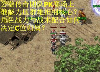 公益传奇团队PK赛场上谁能力压群雄担纲核心？角色战力与战术配合如何决定C位归属？