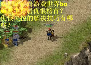 如何在传奇游戏世界boss战中稳居仇恨榜首？仇恨失控的解决技巧有哪些？